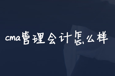 cma管理會計怎么樣 cma管理會計怎么樣