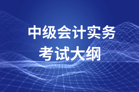 中級會計職稱會計實務(wù)考試大綱你了解嗎？