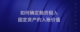 如何確定融資租入固定資產(chǎn)的入賬價值
