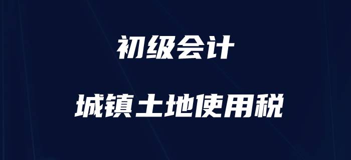 初級會計職稱小稅種盤點-城鎮(zhèn)土地使用稅