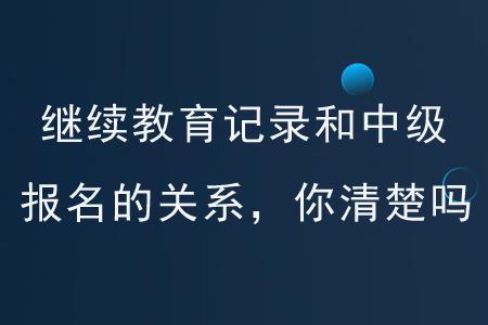 繼續(xù)教育記錄和中級報名的關(guān)系，你清楚嗎？