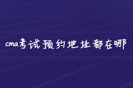 cma考試預(yù)約地址都在哪