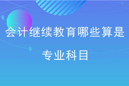 會計繼續(xù)教育哪些算是專業(yè)科目