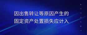 因出售轉(zhuǎn)讓等原因產(chǎn)生的固定資產(chǎn)處置損失應(yīng)計(jì)入
