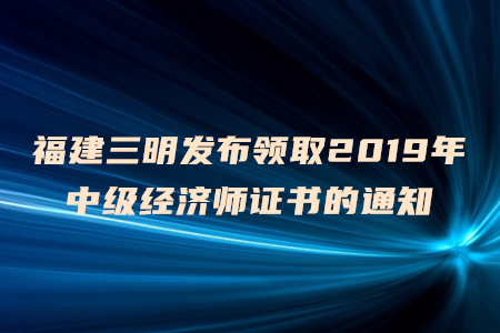 福建三明發(fā)布領(lǐng)取2019年中級經(jīng)濟(jì)師證書的通知