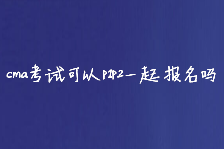cma考試可以p1p2一起報(bào)名嗎