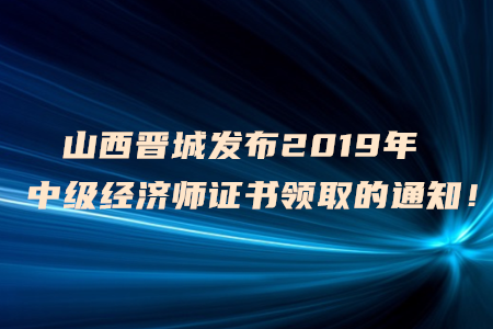 山西晉城發(fā)布2019年中級(jí)經(jīng)濟(jì)師證書領(lǐng)取的通知！