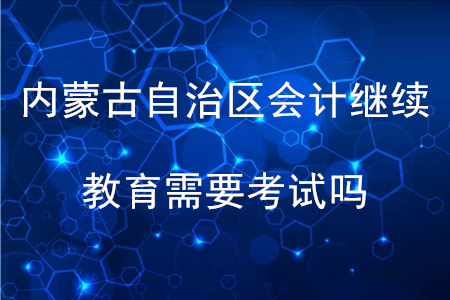 內(nèi)蒙古自治區(qū)會計繼續(xù)教育需要考試嗎？