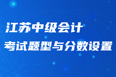 江蘇中級會計考試題型與分?jǐn)?shù)設(shè)置情況！最新資訊不要錯過！