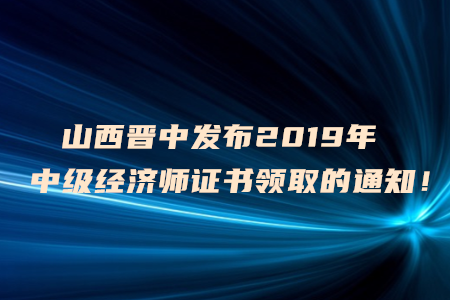 山西晉中發(fā)布2019年中級經(jīng)濟師證書領取的通知！