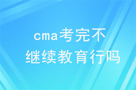 cma考完不繼續(xù)教育行嗎？