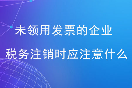 未領(lǐng)用發(fā)票的企業(yè)，稅務(wù)注銷時應(yīng)注意什么？