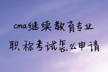 cma繼續(xù)教育專業(yè)職稱考試怎么申請