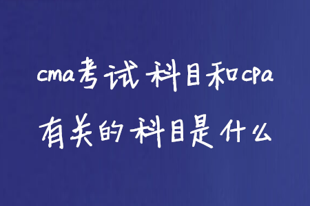 cma考試科目和cpa有關的科目是什么