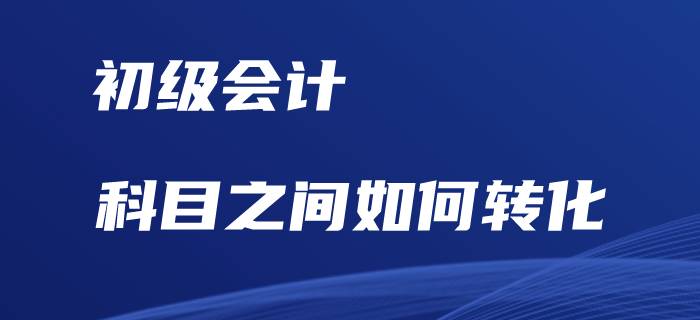 初級(jí)會(huì)計(jì)考試，科目之間如何相互轉(zhuǎn)化？