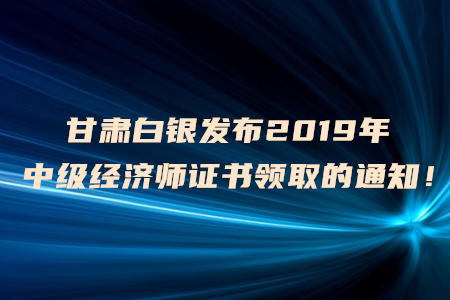甘肅白銀發(fā)布2019年中級經濟師證書領取的通知！