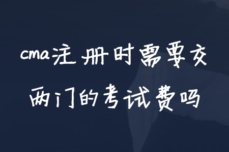 cma注冊(cè)時(shí)需要交兩門的考試費(fèi)嗎