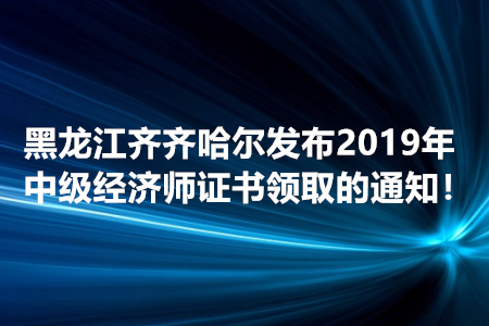 黑龍江齊齊哈爾發(fā)布2019年中級經(jīng)濟師證書領取的通知！