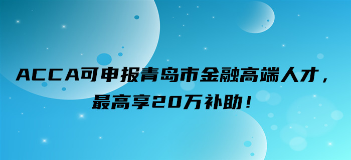 好消息！ACCA可申報青島市金融高端人才，最高享20萬補助！