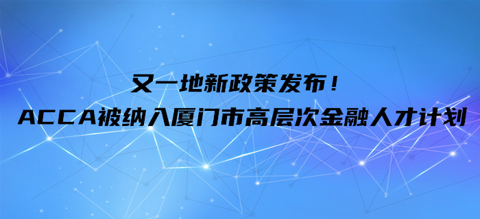 又一地新政策發(fā)布！ACCA被納入廈門市高層次金融人才計(jì)劃