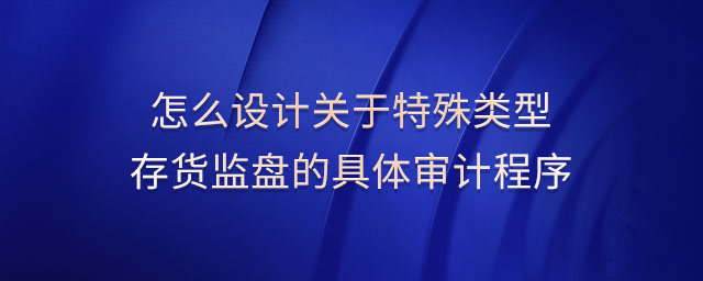 怎么設(shè)計(jì)關(guān)于特殊類(lèi)型存貨監(jiān)盤(pán)的具體審計(jì)程序