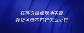 在存貨盤點(diǎn)現(xiàn)場(chǎng)實(shí)施存貨監(jiān)盤不可行怎么處理