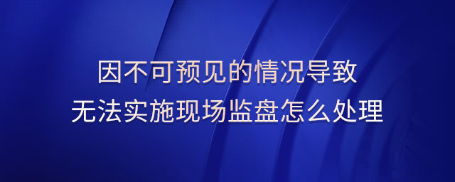 因不可預(yù)見的情況導致無法實施現(xiàn)場監(jiān)盤怎么處理