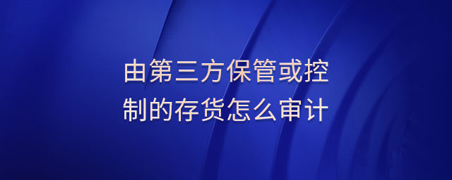由第三方保管或控制的存貨怎么審計(jì)