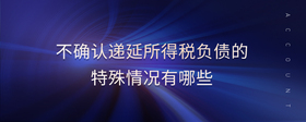 不確認(rèn)遞延所得稅負(fù)債的特殊情況有哪些