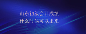 山東初級會計成績什么時候可以出來