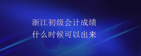 浙江初級會計成績什么時候可以出來