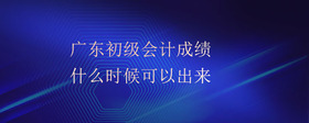 廣東初級會計成績什么時候可以出來
