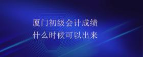 廈門初級會計成績什么時候可以出來