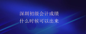 深圳初級會計成績什么時候可以出來