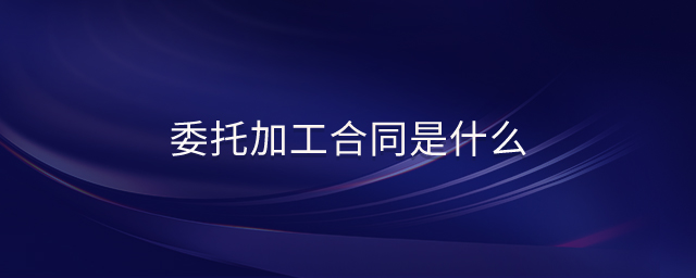 委托加工合同是什么 委托加工合同是什么
