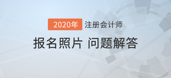 2020年注會(huì)報(bào)名開(kāi)始，報(bào)名照片相關(guān)問(wèn)題解答