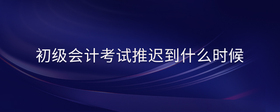 初級會(huì)計(jì)考試推遲到什么時(shí)候