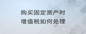 購買固定資產時增值稅如何處理
