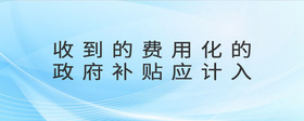收到的費(fèi)用化的政府補(bǔ)貼應(yīng)計(jì)入