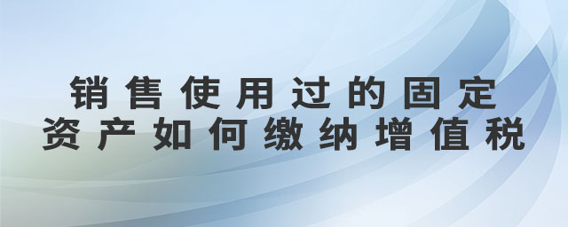 銷售使用過的固定資產(chǎn)如何繳納增值稅