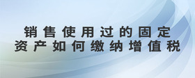 銷售使用過的固定資產如何繳納增值稅