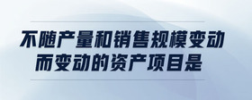不隨產(chǎn)量和銷售規(guī)模變動而變動的資產(chǎn)項目是