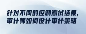 針對(duì)不同的控制測(cè)試結(jié)果,審計(jì)師如何設(shè)計(jì)審計(jì)策略
