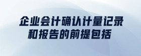 企業(yè)會(huì)計(jì)確認(rèn)計(jì)量記錄和報(bào)告的前提包括