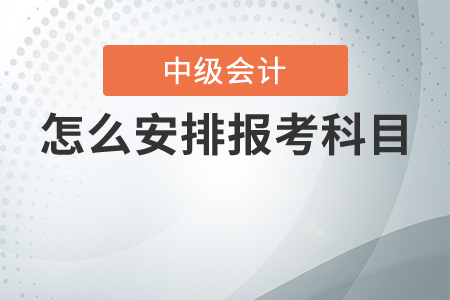 中級會(huì)計(jì)考試怎么安排報(bào)考科目最合理？