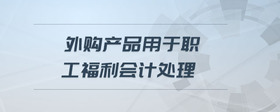 外購產(chǎn)品用于職工福利會計處理