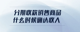 分期收款銷(xiāo)售商品什么時(shí)候確認(rèn)收入
