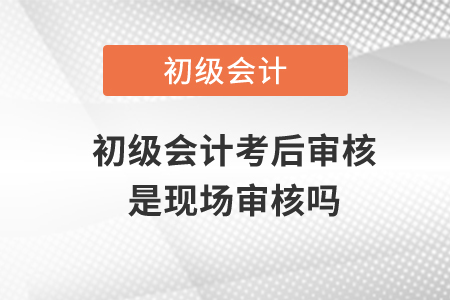 初級會計考后審核是現(xiàn)場審核嗎？