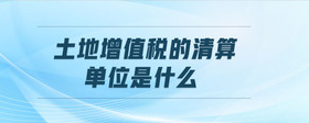 土地增值稅的清算單位是什么