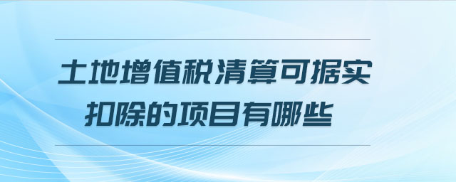 土地增值稅清算可據(jù)實(shí)扣除的項(xiàng)目有哪些